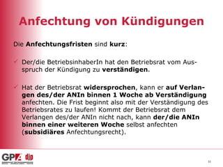 Anfechtung von Kündigungen Die  Anfechtungsfristen  sind  kurz : Der/die BetriebsinhaberIn hat den Betriebsrat vom Aus-spruch der Kündigung zu  verständigen . Hat der Betriebsrat  widersprochen , kann er  auf Verlan-gen des/der ANIn binnen 1 Woche ab Verständigung  anfechten. Die Frist beginnt also mit der Verständigung des Betriebsrates zu laufen! Kommt der Betriebsrat dem Verlangen des/der ANIn nicht nach, kann  der/die ANIn binnen einer weiteren Woche  selbst anfechten ( subsidiäres  Anfechtungsrecht). 