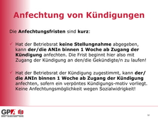 Anfechtung von Kündigungen Die  Anfechtungsfristen  sind  kurz : Hat der Betriebsrat  keine Stellungnahme  abgegeben, kann  der/die ANIn binnen 1 Woche ab Zugang der Kündigung  anfechten. Die Frist beginnt hier also mit Zugang der Kündigung an den/die Gekündigte/n zu laufen! Hat der Betriebsrat der Kündigung zugestimmt, kann  der/die ANIn binnen 1 Woche ab Zugang der Kündigung  anfechten, sofern ein verpöntes Kündigungs-motiv vorliegt. Keine Anfechtungsmöglichkeit wegen Sozialwidrigkeit!  