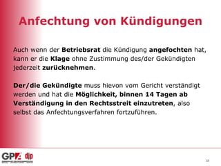 Anfechtung von Kündigungen Auch wenn der  Betriebsrat  die Kündigung  angefochten  hat,  kann er die  Klage  ohne Zustimmung des/der Gekündigten  jederzeit  zurücknehmen . Der/die Gekündigte  muss hievon vom Gericht verständigt  werden und hat die  Möglichkeit, binnen 14 Tagen ab  Verständigung in den Rechtsstreit einzutreten , also  selbst das Anfechtungsverfahren fortzuführen. 
