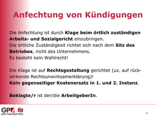 Anfechtung von Kündigungen Die Anfechtung ist durch  Klage beim örtlich zuständigen Arbeits- und Sozialgericht  einzubringen. Die örtliche Zuständigkeit richtet sich nach dem  Sitz des Betriebes , nicht des Unternehmens. Es besteht kein Wahlrecht! Die Klage ist auf  Rechtsgestaltung  gerichtet (uz. auf rück- wirkende Rechtsunwirksamerklärung)! Kein gegenseitiger Kostenersatz in 1. und 2. Instanz . Beklagte/r  ist der/die  ArbeitgeberIn . 