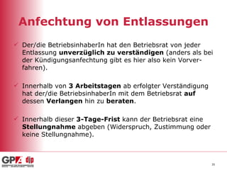Anfechtung von Entlassungen Der/die BetriebsinhaberIn hat den Betriebsrat von jeder Entlassung  unverzüglich zu verständigen  (anders als bei der Kündigungsanfechtung gibt es hier also kein Vorver-fahren). Innerhalb von  3 Arbeitstagen  ab erfolgter Verständigung hat der/die BetriebsinhaberIn mit dem Betriebsrat  auf  dessen  Verlangen  hin zu  beraten . Innerhalb dieser  3-Tage-Frist  kann der Betriebsrat eine  Stellungnahme  abgeben (Widerspruch, Zustimmung oder keine Stellungnahme). 