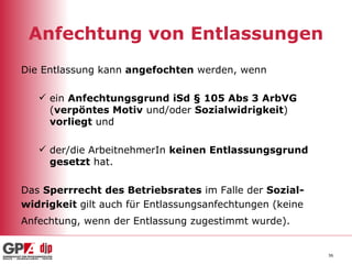 Anfechtung von Entlassungen Die Entlassung kann  angefochten  werden, wenn ein  Anfechtungsgrund   iSd § 105 Abs 3 ArbVG  ( verpöntes Motiv  und/oder  Sozialwidrigkeit )  vorliegt  und der/die ArbeitnehmerIn  keinen Entlassungsgrund   gesetzt  hat. Das  Sperrrecht des Betriebsrates  im Falle der  Sozial- widrigkeit  gilt auch für Entlassungsanfechtungen (keine  Anfechtung, wenn der Entlassung zugestimmt wurde).   