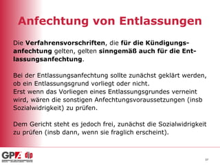 Anfechtung von Entlassungen Die  Verfahrensvorschriften , die  für die Kündigungs- anfechtung  gelten, gelten  sinngemäß auch für die Ent- lassungsanfechtung . Bei der Entlassungsanfechtung sollte zunächst geklärt werden,  ob ein Entlassungsgrund vorliegt oder nicht. Erst wenn das Vorliegen eines Entlassungsgrundes verneint  wird, wären die sonstigen Anfechtungsvoraussetzungen (insb  Sozialwidrigkeit) zu prüfen. Dem Gericht steht es jedoch frei, zunächst die Sozialwidrigkeit  zu prüfen (insb dann, wenn sie fraglich erscheint). 