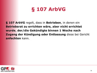 § 107 ArbVG § 107 ArbVG  regelt, dass in  Betrieben , in denen ein  Betriebsrat zu errichten wäre, aber nicht errichtet  wurde ,  der/die Gekündigte binnen 1 Woche   nach  Zugang der Kündigung oder Entlassung  diese bei Gericht  anfechten  kann. 