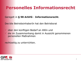 Personelles Informationsrecht Geregelt in  § 98 ArbVG  -  Informationsrecht . Der/die BetriebsinhaberIn hat den Betriebsrat  über den künftigen Bedarf an ANIn und die im Zusammenhang damit in Aussicht genommenen personellen Maßnahmen rechtzeitig zu unterrichten. 