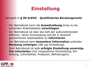 Einstellung Geregelt in  § 99 ArbVG  –  Qualifiziertes Beratungsrecht . Der Betriebsrat kann die  Ausschreibung  eines zu be-setzenden Arbeitsplatzes  vorschlagen . Der Betriebsrat ist über die Zahl der aufzunehmenden ANInnen, deren Verwendung und die in Aussicht genommenen Arbeitsplätze zu  informieren . Der Betriebsrat kann  besondere Information  und/oder  Beratung verlangen  (idR  vor  Einstellung). Dem Betriebsrat ist jede  erfolgte Einstellung unverzüg-lich mitzuteilen  (incl vorgesehene Verwendung, Ein-stufung, Lohn/Gehalt, Probezeit, Befristungen). 
