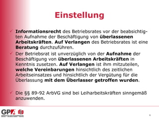 Einstellung Informationsrecht  des Betriebsrates vor der beabsichtig-ten Aufnahme der Beschäftigung von  überlassenen  Arbeitskräften .  Auf Verlangen  des Betriebsrates ist eine  Beratung  durchzuführen. Der Betriebsrat ist unverzüglich von der  Aufnahme  der Beschäftigung von  überlassenen Arbeitskräften  in Kenntnis zusetzen.  Auf Verlangen  ist ihm mitzuteilen,  welche Vereinbarungen  hinsichtlich des zeitlichen Arbeitseinsatzes und hinsichtlich der Vergütung für die Überlassung  mit dem Überlasser getroffen wurden . Die §§ 89-92 ArbVG sind bei Leiharbeitskräften sinngemäß anzuwenden.  