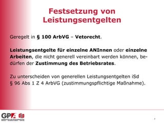 Festsetzung von Leistungsentgelten Geregelt in  § 100 ArbVG  –  Vetorecht . Leistungsentgelte   für einzelne ANInnen  oder  einzelne  Arbeiten , die nicht generell vereinbart werden können, be- dürfen der  Zustimmung des Betriebsrates .  Zu unterscheiden von generellen Leistungsentgelten iSd  § 96 Abs 1 Z 4 ArbVG (zustimmungspflichtige Maßnahme). 