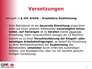 Versetzungen Geregelt in  § 101 ArbVG  –  Ersetzbare Zustimmung . Dem Betriebsrat ist die  dauernde Einreihung  eines/einer ANIn auf einen anderen Arbeitsplatz  unverzüglich mitzu-teilen ;  auf Verlangen  ist zu  beraten  (keine  dauernde  Einreihung, wenn voraussichtlich weniger als 13 Wochen). Kommt es zu einer  Verschlechterung der Entgelt- oder sonstigen Arbeitsbedingungen , so bedarf die Einreihung zu ihrer Rechtswirksamkeit der  Zustimmung  des Betriebsrates ( ersetzbar  durch Urteil des zuständigen Arbeits- und Sozialgerichts, aber nur bei sachlich gerecht-fertigter Versetzung). 