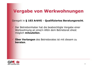 Vergabe von Werkwohnungen

Geregelt in § 103 ArbVG – Qualifiziertes Beratungsrecht.

  Der Betriebsinhaber hat die beabsichtigte Vergabe einer
  Werkwohnung an eine/n ANIn dem Betriebsrat ehest
  möglich mitzuteilen.

  Über Verlangen des Betriebsrates ist mit diesem zu
  beraten.




                                                            13
 