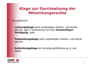 Klage zur Durchsetzung der
          Mitwirkungsrechte

Grundsätzlich:

  Leistungsklage beim zuständigen Arbeits- und Sozial-
  gericht, ggf in Verbindung mit einer Einstweiligen
  Verfügung oder

  Feststellungsklage beim zuständigen Arbeits- und Sozial-
  gericht.

  Anfechtungsklage bei Kündigung/Entlassung (s. wie
  folgt).



                                                         16
 