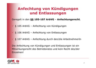 Anfechtung von Kündigungen
         und Entlassungen
Geregelt in den §§ 105-107 ArbVG – Anfechtungsrecht.

  § 105 ArbVG – Anfechtung von Kündigungen

  § 106 ArbVG – Anfechtung von Entlassungen

  § 107 ArbVG – Anfechtung durch den/die ArbeitnehmerIn

Die Anfechtung von Kündigungen und Entlassungen ist ein
Mitwirkungsrecht des Betriebsrates und kein Recht des/der
Einzelnen!



                                                            17
 