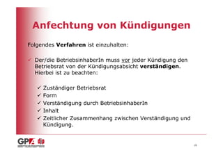 Anfechtung von Kündigungen
Folgendes Verfahren ist einzuhalten:

  Der/die BetriebsinhaberIn muss vor jeder Kündigung den
  Betriebsrat von der Kündigungsabsicht verständigen.
  Hierbei ist zu beachten:

     Zuständiger Betriebsrat
     Form
     Verständigung durch BetriebsinhaberIn
     Inhalt
     Zeitlicher Zusammenhang zwischen Verständigung und
     Kündigung.


                                                           18
 