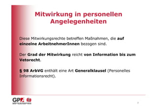 Mitwirkung in personellen
           Angelegenheiten

Diese Mitwirkungsrechte betreffen Maßnahmen, die auf
einzelne ArbeitnehmerInnen bezogen sind.

Der Grad der Mitwirkung reicht von Information bis zum
Vetorecht.

§ 98 ArbVG enthält eine Art Generalklausel (Personelles
Informationsrecht).




                                                          2
 
