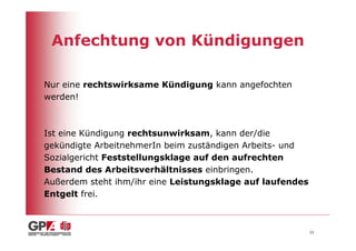 Anfechtung von Kündigungen

Nur eine rechtswirksame Kündigung kann angefochten
werden!



Ist eine Kündigung rechtsunwirksam, kann der/die
gekündigte ArbeitnehmerIn beim zuständigen Arbeits- und
Sozialgericht Feststellungsklage auf den aufrechten
Bestand des Arbeitsverhältnisses einbringen.
Außerdem steht ihm/ihr eine Leistungsklage auf laufendes
Entgelt frei.



                                                           22
 