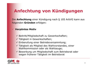 Anfechtung von Kündigungen
Die Anfechtung einer Kündigung nach § 105 ArbVG kann aus
folgenden Gründen erfolgen:

  Verpöntes Motiv

     Beitritt/Mitgliedschaft zu Gewerkschaften;
     Tätigkeit in Gewerkschaften;
     Einberufung einer Betriebsversammlung;
     Tätigkeit als Mitglied des Wahlvorstandes, einer
     Wahlkommission oder als Wahlzeuge;
     Bewerbung um Mitgliedschaft zum Betriebsrat oder
     wegen früherer Tätigkeit im Betriebsrat


                                                        23
 