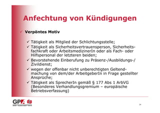 Anfechtung von Kündigungen
Verpöntes Motiv

  Tätigkeit als Mitglied der Schlichtungsstelle;
  Tätigkeit als Sicherheitsvertrauensperson, Sicherheits-
  fachkraft oder ArbeitsmedizinerIn oder als Fach- oder
  Hilfspersonal der letzteren beiden;
  Bevorstehende Einberufung zu Präsenz-/Ausbildungs-/
  Zivildienst;
  wegen der offenbar nicht unberechtigten Geltend-
  machung von dem/der ArbeitgeberIn in Frage gestellter
  Ansprüche;
  Tätigkeit als SprecherIn gemäß § 177 Abs 1 ArbVG
  (Besonderes Verhandlungsgremium – europäische
  Betriebsverfassung)


                                                            24
 