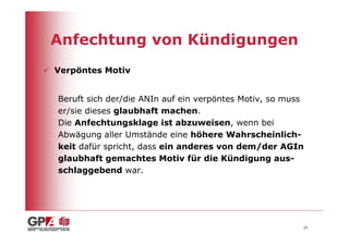 Anfechtung von Kündigungen
Verpöntes Motiv


Beruft sich der/die ANIn auf ein verpöntes Motiv, so muss
er/sie dieses glaubhaft machen.
Die Anfechtungsklage ist abzuweisen, wenn bei
Abwägung aller Umstände eine höhere Wahrscheinlich-
keit dafür spricht, dass ein anderes von dem/der AGIn
glaubhaft gemachtes Motiv für die Kündigung aus-
schlaggebend war.




                                                        25
 