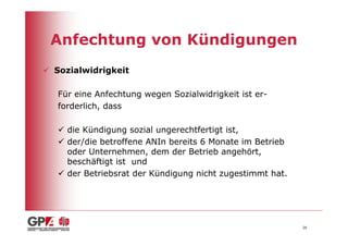 Anfechtung von Kündigungen
Sozialwidrigkeit

Für eine Anfechtung wegen Sozialwidrigkeit ist er-
forderlich, dass

  die Kündigung sozial ungerechtfertigt ist,
  der/die betroffene ANIn bereits 6 Monate im Betrieb
  oder Unternehmen, dem der Betrieb angehört,
  beschäftigt ist und
  der Betriebsrat der Kündigung nicht zugestimmt hat.




                                                        26
 