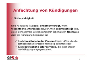 Anfechtung von Kündigungen
  Sozialwidrigkeit


Eine Kündigung ist sozial ungerechtfertigt, wenn
wesentliche Interessen des/der ANIn beeinträchtigt sind,
es sei denn der/die BetriebsinhaberIn erbringt den Nachweis,
dass die Kündigung begründet ist

     durch Umstände in der Person des/der ANIn, die die
     betrieblichen Interessen nachteilig berühren oder
     durch betriebliche Erfordernisse, die einer Weiter-
     beschäftigung entgegenstehen.



                                                           27
 