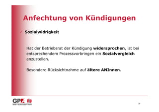 Anfechtung von Kündigungen
Sozialwidrigkeit



Hat der Betriebsrat der Kündigung widersprochen, ist bei
entsprechendem Prozessvorbringen ein Sozialvergleich
anzustellen.

Besondere Rücksichtnahme auf ältere ANInnen.




                                                       28
 