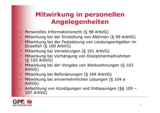Mitwirkung in personellen
         Angelegenheiten
Personelles Informationsrecht (§ 98 ArbVG)
Mitwirkung bei der Einstellung von ANInnen (§ 99 ArbVG)
Mitwirkung bei der Festsetzung von Leistungsentgelten im
Einzelfall (§ 100 ArbVG)
Mitwirkung bei Versetzungen (§ 101 ArbVG)
Mitwirkung bei Verhängung von Disziplinarmaßnahmen
(§ 102 ArbVG)
Mitwirkung bei der Vergabe von Werkwohnungen (§ 103
ArbVG)
Mitwirkung bei Beförderungen (§ 104 ArbVG)
Mitwirkung bei einvernehmlichen Lösungen (§ 104 a
ArbVG)
Anfechtung von Kündigungen und Entlassungen (§§ 105 –
107 ArbVG)

                                                           3
 