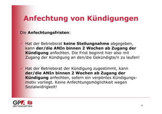 Anfechtung von Kündigungen
Die Anfechtungsfristen:

  Hat der Betriebsrat keine Stellungnahme abgegeben,
  kann der/die ANIn binnen 2 Wochen ab Zugang der
  Kündigung anfechten. Die Frist beginnt hier also mit
  Zugang der Kündigung an den/die Gekündigte/n zu laufen!

  Hat der Betriebsrat der Kündigung zugestimmt, kann
  der/die ANIn binnen 2 Wochen ab Zugang der
  Kündigung anfechten, sofern ein verpöntes Kündigungs-
  motiv vorliegt. Keine Anfechtungsmöglichkeit wegen
  Sozialwidrigkeit!



                                                            30
 