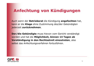 Anfechtung von Kündigungen

Auch wenn der Betriebsrat die Kündigung angefochten hat,
kann er die Klage ohne Zustimmung des/der Gekündigten
jederzeit zurücknehmen.

Der/die Gekündigte muss hievon vom Gericht verständigt
werden und hat die Möglichkeit, binnen 14 Tagen ab
Verständigung in den Rechtsstreit einzutreten, also
selbst das Anfechtungsverfahren fortzuführen.




                                                           31
 