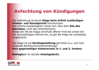 Anfechtung von Kündigungen

Die Anfechtung ist durch Klage beim örtlich zuständigen
Arbeits- und Sozialgericht einzubringen.
Die örtliche Zuständigkeit richtet sich nach dem Sitz des
Betriebes, nicht des Unternehmens.
Bringt der AN die Klage innerhalb offener Frist bei einem ört-
lich unzuständigen Gericht ein, so gilt die Klage als rechtzeitig
eingebracht.

Die Klage ist auf Rechtsgestaltung gerichtet (u.z. auf rück-
wirkende Rechtsunwirksamerklärung)!
Kein gegenseitiger Kostenersatz in 1. und 2. Instanz.

Beklagte/r ist der/die ArbeitgeberIn.



                                                                    32
 