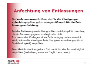 Anfechtung von Entlassungen
Die Verfahrensvorschriften, die für die Kündigungs-
anfechtung gelten, gelten sinngemäß auch für die Ent-
lassungsanfechtung.

Bei der Entlassungsanfechtung sollte zunächst geklärt werden,
ob ein Entlassungsgrund vorliegt oder nicht.
Erst wenn das Vorliegen eines Entlassungsgrundes verneint
wird, wären die sonstigen Anfechtungsvoraussetzungen (insb
Sozialwidrigkeit) zu prüfen.

Dem Gericht steht es jedoch frei, zunächst die Sozialwidrigkeit
zu prüfen (insb dann, wenn sie fraglich erscheint).



                                                              35
 