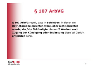 § 107 ArbVG

§ 107 ArbVG regelt, dass in Betrieben, in denen ein
Betriebsrat zu errichten wäre, aber nicht errichtet
wurde, der/die Gekündigte binnen 2 Wochen nach
Zugang der Kündigung oder Entlassung diese bei Gericht
anfechten kann.




                                                         36
 