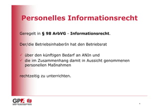 Personelles Informationsrecht

Geregelt in § 98 ArbVG - Informationsrecht.

Der/die BetriebsinhaberIn hat den Betriebsrat

  über den künftigen Bedarf an ANIn und
  die im Zusammenhang damit in Aussicht genommenen
  personellen Maßnahmen

rechtzeitig zu unterrichten.




                                                     4
 