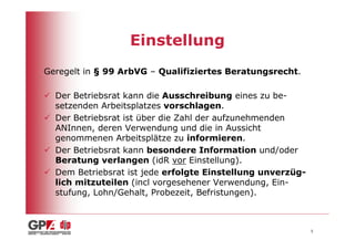 Einstellung
Geregelt in § 99 ArbVG – Qualifiziertes Beratungsrecht.

  Der Betriebsrat kann die Ausschreibung eines zu be-
  setzenden Arbeitsplatzes vorschlagen.
  Der Betriebsrat ist über die Zahl der aufzunehmenden
  ANInnen, deren Verwendung und die in Aussicht
  genommenen Arbeitsplätze zu informieren.
  Der Betriebsrat kann besondere Information und/oder
  Beratung verlangen (idR vor Einstellung).
  Dem Betriebsrat ist jede erfolgte Einstellung unverzüg-
  lich mitzuteilen (incl vorgesehener Verwendung, Ein-
  stufung, Lohn/Gehalt, Probezeit, Befristungen).



                                                            5
 