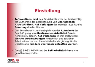 Einstellung
Informationsrecht des Betriebsrates vor der beabsichtig-
ten Aufnahme der Beschäftigung von überlassenen
Arbeitskräften. Auf Verlangen des Betriebsrates ist eine
Beratung durchzuführen.
Der Betriebsrat ist unverzüglich von der Aufnahme der
Beschäftigung von überlassenen Arbeitskräften in
Kenntnis zu setzen. Auf Verlangen ist ihm mitzuteilen,
welche Vereinbarungen hinsichtlich des zeitlichen
Arbeitseinsatzes und hinsichtlich der Vergütung für die
Überlassung mit dem Überlasser getroffen wurden.

Die §§ 89-92 ArbVG sind bei Leiharbeitskräften sinn-
gemäß anzuwenden.


                                                           6
 