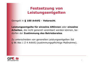 Festsetzung von
             Leistungsentgelten

Geregelt in § 100 ArbVG – Vetorecht.

Leistungsentgelte für einzelne ANInnen oder einzelne
Arbeiten, die nicht generell vereinbart werden können, be-
dürfen der Zustimmung des Betriebsrates.

Zu unterscheiden von generellen Leistungsentgelten iSd
§ 96 Abs 1 Z 4 ArbVG (zustimmungspflichtige Maßnahme).




                                                             7
 