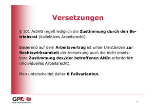Versetzungen
§ 101 ArbVG regelt lediglich die Zustimmung durch den Be-
triebsrat (kollektives Arbeitsrecht).

Basierend auf dem Arbeitsvertrag ist unter Umständen zur
Rechtswirksamkeit der Versetzung auch die nicht ersetz-
bare Zustimmung des/der betroffenen ANIn erforderlich
(individuelles Arbeitsrecht).

Man unterscheidet daher 6 Fallvarianten.




                                                            9
 