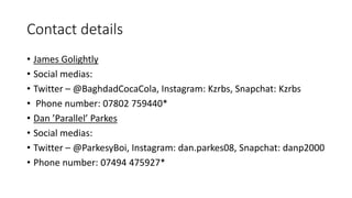 Contact details
• James Golightly
• Social medias:
• Twitter – @BaghdadCocaCola, Instagram: Kzrbs, Snapchat: Kzrbs
• Phone number: 07802 759440*
• Dan ’Parallel’ Parkes
• Social medias:
• Twitter – @ParkesyBoi, Instagram: dan.parkes08, Snapchat: danp2000
• Phone number: 07494 475927*
 