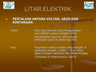 LITAR ELEKTRIK 
 PERTALIAN ANTARA VOLTAN, ARUS DAN 
RINTANGAN. 
Voltan - Daya atau tekanan yang menggerakkan 
arus elektrik supaya mengalir.Untuk 
menghasilkan daya ini, perlu kepada 
perbezaan upaya di antara dua titik. 
Arus - Pergerakan elektron bebas yang mengalir di 
sepanjang pengalir ( kabel ). Arus hanya 
dapat mengalir sekiranya litar adalah lengkap 
( tertutup) di antara punca L dan N. 
 