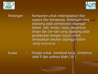 Rintangan - Komponen untuk melengkapkan litar 
supaya litar beroperasi. Rintangan yang 
dipasang pada pendawaian dipanggil 
beban. Jadi, lampu, kipas, penghawa 
dingin dan lain-lain yang dipasang pada 
pendawaian dengan tujuan untuk 
dimasukkan bekalan dipanggil beban 
yang tersambung. 
Kuasa - Tenaga untuk membuat kerja. Simbolnya 
ialah P dan unitnya Watt ( W ) 
 