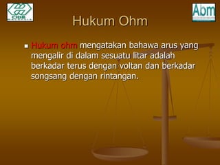 Hukum Ohm 
 Hukum ohm mengatakan bahawa arus yang 
mengalir di dalam sesuatu litar adalah 
berkadar terus dengan voltan dan berkadar 
songsang dengan rintangan. 
 