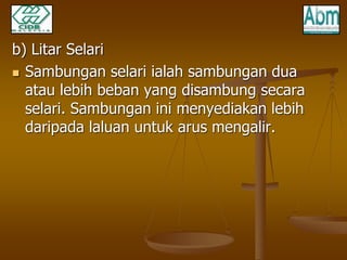 b) Litar Selari 
 Sambungan selari ialah sambungan dua 
atau lebih beban yang disambung secara 
selari. Sambungan ini menyediakan lebih 
daripada laluan untuk arus mengalir. 
 