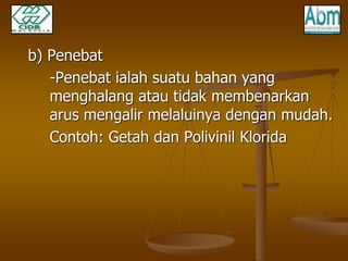 b) Penebat 
-Penebat ialah suatu bahan yang 
menghalang atau tidak membenarkan 
arus mengalir melaluinya dengan mudah. 
Contoh: Getah dan Polivinil Klorida 
 