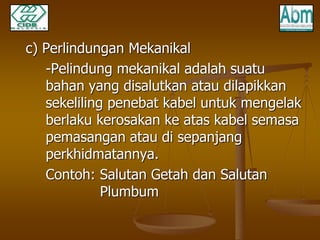 c) Perlindungan Mekanikal 
-Pelindung mekanikal adalah suatu 
bahan yang disalutkan atau dilapikkan 
sekeliling penebat kabel untuk mengelak 
berlaku kerosakan ke atas kabel semasa 
pemasangan atau di sepanjang 
perkhidmatannya. 
Contoh: Salutan Getah dan Salutan 
Plumbum 
 