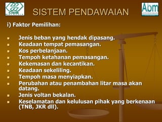 SISTEM PENDAWAIAN 
i) Faktor Pemilihan: 
 Jenis beban yang hendak dipasang. 
 Keadaan tempat pemasangan. 
 Kos perbelanjaan. 
 Tempoh ketahanan pemasangan. 
 Kekemasan dan kecantikan. 
 Keadaan sekeliling. 
 Tempoh masa menyiapkan. 
 Perubahan atau penambahan litar masa akan 
datang. 
 Jenis voltan bekalan. 
 Keselamatan dan kelulusan pihak yang berkenaan 
(TNB, JKR dll). 
 