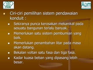  Ciri-ciri pemilihan sistem pendawaian 
konduit : 
 Sekiranya punca kerosakan mekanikal pada 
sesuatu bangunan terlalu banyak. 
 Memerlukan satu sistem pembumian yang 
baik. 
 Memerlukan penambahan litar pada masa 
akan datang. 
 Bekalan voltan satu fasa dan tiga fasa. 
 Kadar kuasa beban yang dipasang lebih 
besar. 
 