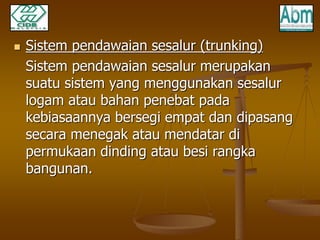  Sistem pendawaian sesalur (trunking) 
Sistem pendawaian sesalur merupakan 
suatu sistem yang menggunakan sesalur 
logam atau bahan penebat pada 
kebiasaannya bersegi empat dan dipasang 
secara menegak atau mendatar di 
permukaan dinding atau besi rangka 
bangunan. 
 
