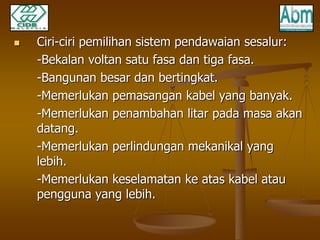  Ciri-ciri pemilihan sistem pendawaian sesalur: 
-Bekalan voltan satu fasa dan tiga fasa. 
-Bangunan besar dan bertingkat. 
-Memerlukan pemasangan kabel yang banyak. 
-Memerlukan penambahan litar pada masa akan 
datang. 
-Memerlukan perlindungan mekanikal yang 
lebih. 
-Memerlukan keselamatan ke atas kabel atau 
pengguna yang lebih. 
 
