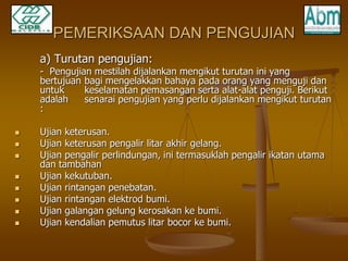 PEMERIKSAAN DAN PENGUJIAN 
a) Turutan pengujian: 
- Pengujian mestilah dijalankan mengikut turutan ini yang 
bertujuan bagi mengelakkan bahaya pada orang yang menguji dan 
untuk keselamatan pemasangan serta alat-alat penguji. Berikut 
adalah senarai pengujian yang perlu dijalankan mengikut turutan 
: 
 Ujian keterusan. 
 Ujian keterusan pengalir litar akhir gelang. 
 Ujian pengalir perlindungan, ini termasuklah pengalir ikatan utama 
dan tambahan 
 Ujian kekutuban. 
 Ujian rintangan penebatan. 
 Ujian rintangan elektrod bumi. 
 Ujian galangan gelung kerosakan ke bumi. 
 Ujian kendalian pemutus litar bocor ke bumi. 
 