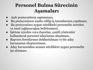 Personel Bulma Sürecinin
Aşamaları
● Açık pozisyonların saptanması,
● Bu pozisyonların analiz edilip iş tanımlarının yapılması,
● Bu pozisyonlara uygun nitelikteki personelin nereden
ve nasıl sağlanacağını belirlenmesi,
● İşletme içinden veya dışından, çeşitli yöntemler
kullanılarak personel adaylarına ulaşılması,
● Başvuru formlarının doldurtulması ve bir aday
havuzunun oluşturulması,
● Aday havuzundan aranan niteliklere uygun personelin
işe alınması.
 