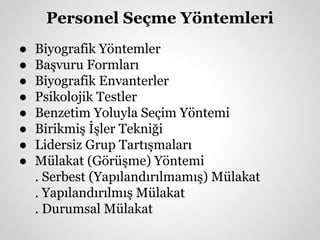 Personel Seçme Yöntemleri
● Biyografik Yöntemler
● Başvuru Formları
● Biyografik Envanterler
● Psikolojik Testler
● Benzetim Yoluyla Seçim Yöntemi
● Birikmiş İşler Tekniği
● Lidersiz Grup Tartışmaları
● Mülakat (Görüşme) Yöntemi
. Serbest (Yapılandırılmamış) Mülakat
. Yapılandırılmış Mülakat
. Durumsal Mülakat
 